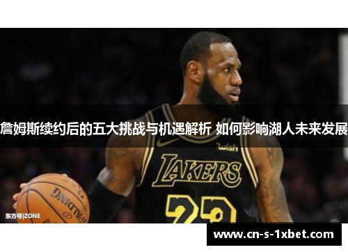 詹姆斯续约后的五大挑战与机遇解析 如何影响湖人未来发展