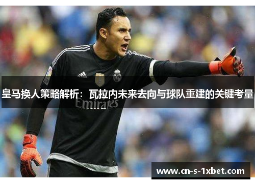 皇马换人策略解析：瓦拉内未来去向与球队重建的关键考量