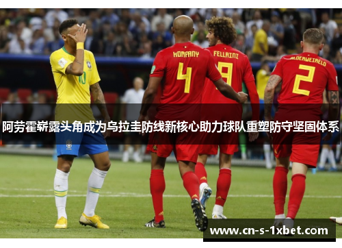 阿劳霍崭露头角成为乌拉圭防线新核心助力球队重塑防守坚固体系