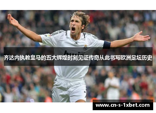 齐达内执教皇马的五大辉煌时刻见证传奇从此书写欧洲足坛历史
