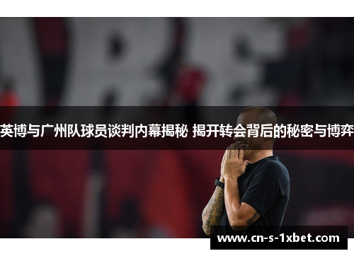 英博与广州队球员谈判内幕揭秘 揭开转会背后的秘密与博弈
