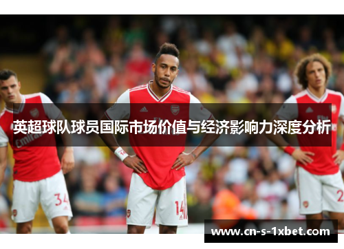 英超球队球员国际市场价值与经济影响力深度分析