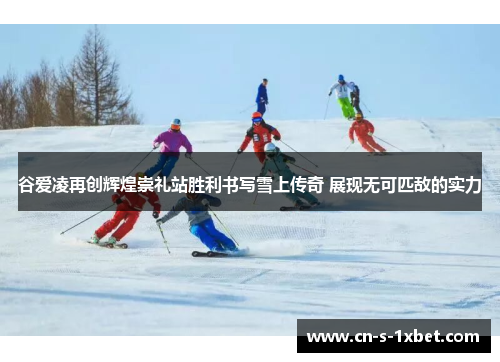 谷爱凌再创辉煌崇礼站胜利书写雪上传奇 展现无可匹敌的实力