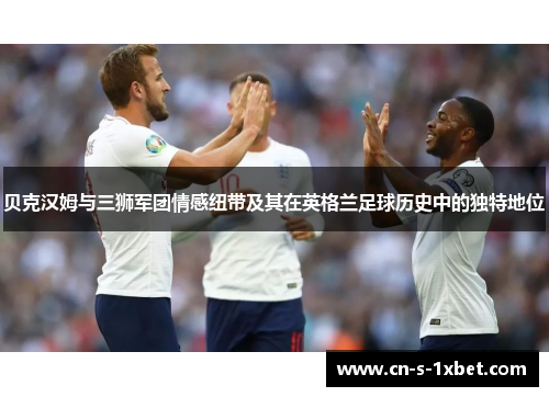 贝克汉姆与三狮军团情感纽带及其在英格兰足球历史中的独特地位