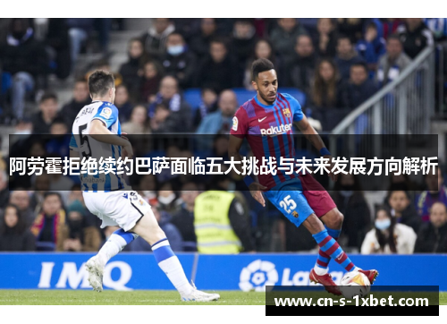 阿劳霍拒绝续约巴萨面临五大挑战与未来发展方向解析 阿劳霍拒绝续约巴萨面临五大挑战与未来发展方向解析
