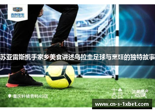 苏亚雷斯携手家乡美食讲述乌拉圭足球与烹饪的独特故事 苏亚雷斯携手家乡美食讲述乌拉圭足球与烹饪的独特故事