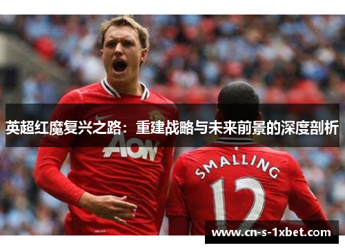 英超红魔复兴之路:重建战略与未来前景的深度剖析 英超红魔复兴之路:重建战略与未来前景的深度剖析
