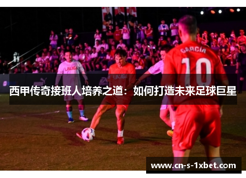 西甲传奇接班人培养之道：如何打造未来足球巨星