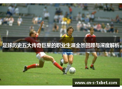 足球历史五大传奇巨星的职业生涯全景回顾与深度解析 足球历史五大传奇巨星的职业生涯全景回顾与深度解析