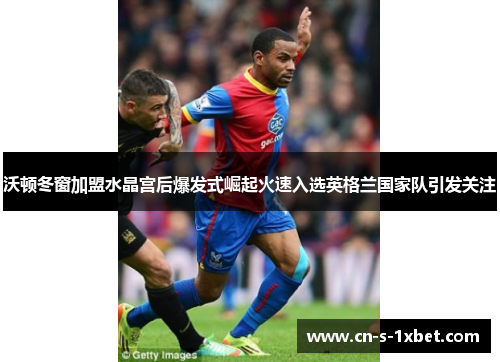 沃顿冬窗加盟水晶宫后爆发式崛起火速入选英格兰国家队引发关注
