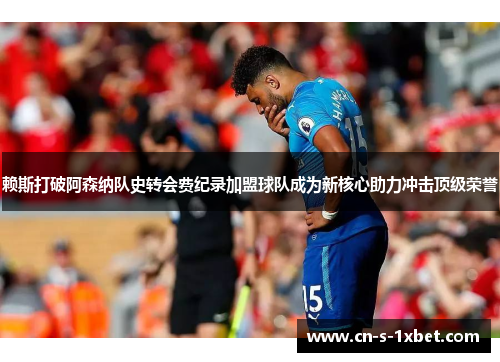 赖斯打破阿森纳队史转会费纪录加盟球队成为新核心助力冲击顶级荣誉