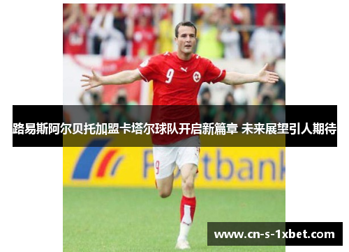 路易斯阿尔贝托加盟卡塔尔球队开启新篇章 未来展望引人期待