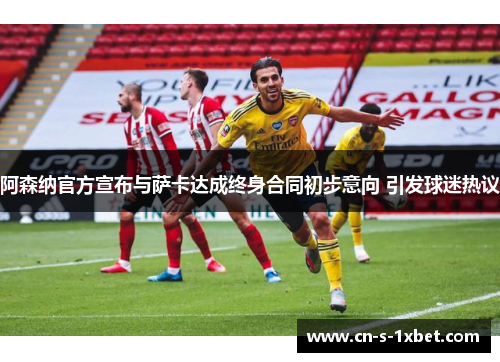 阿森纳官方宣布与萨卡达成终身合同初步意向 引发球迷热议